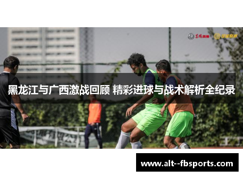黑龙江与广西激战回顾 精彩进球与战术解析全纪录