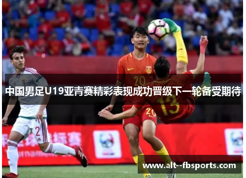 中国男足U19亚青赛精彩表现成功晋级下一轮备受期待