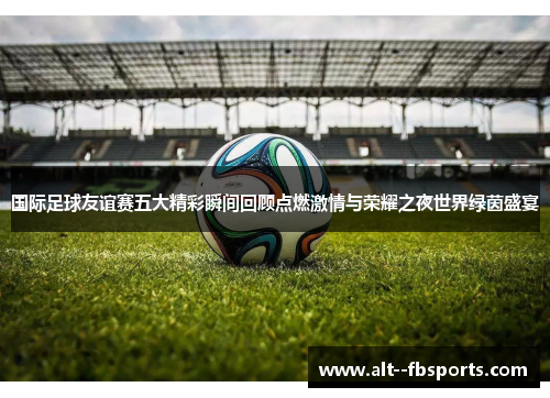 国际足球友谊赛五大精彩瞬间回顾点燃激情与荣耀之夜世界绿茵盛宴